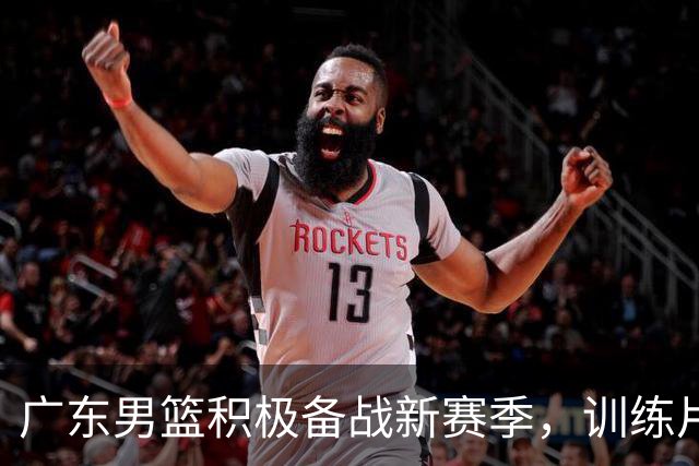 广东男篮积极备战新赛季，训练片段展现团队默契